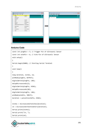 Arduino
181
Arduino Code
const int pingPin = 7; // Trigger Pin of Ultrasonic Sensor
const int echoPin = 6; // Echo Pin of Ultrasonic Sensor
void setup()
{
Serial.begin(9600); // Starting Serial Terminal
}
void loop()
{
long duration, inches, cm;
pinMode(pingPin, OUTPUT);
digitalWrite(pingPin, LOW);
delayMicroseconds(2);
digitalWrite(pingPin, HIGH);
delayMicroseconds(10);
digitalWrite(pingPin, LOW);
pinMode(echoPin, INPUT);
duration = pulseIn(echoPin, HIGH);
inches = microsecondsToInches(duration);
cm = microsecondsToCentimeters(duration);
Serial.print(inches);
Serial.print("in, ");
Serial.print(cm);
 