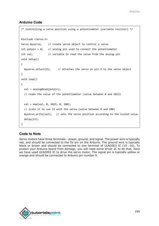 Arduino
199
Arduino Code
/* Controlling a servo position using a potentiometer (variable resistor) */
#include <Servo.h>
Servo myservo; // create servo object to control a servo
int potpin = 0; // analog pin used to connect the potentiometer
int val; // variable to read the value from the analog pin
void setup()
{
myservo.attach(9); // attaches the servo on pin 9 to the servo object
}
void loop()
{
val = analogRead(potpin);
// reads the value of the potentiometer (value between 0 and 1023)
val = map(val, 0, 1023, 0, 180);
// scale it to use it with the servo (value between 0 and 180)
myservo.write(val); // sets the servo position according to the scaled value
delay(15);
}
Code to Note
Servo motors have three terminals - power, ground, and signal. The power wire is typically
red, and should be connected to the 5V pin on the Arduino. The ground wire is typically
black or brown and should be connected to one terminal of ULN2003 IC (10 -16). To
protect your Arduino board from damage, you will need some driver IC to do that. Here
we have used ULN2003 IC to drive the servo motor. The signal pin is typically yellow or
orange and should be connected to Arduino pin number 9.
 