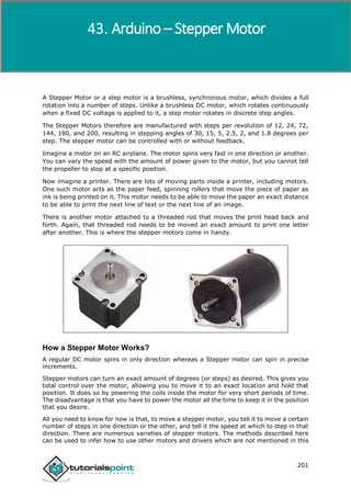 Arduino
201
A Stepper Motor or a step motor is a brushless, synchronous motor, which divides a full
rotation into a number of steps. Unlike a brushless DC motor, which rotates continuously
when a fixed DC voltage is applied to it, a step motor rotates in discrete step angles.
The Stepper Motors therefore are manufactured with steps per revolution of 12, 24, 72,
144, 180, and 200, resulting in stepping angles of 30, 15, 5, 2.5, 2, and 1.8 degrees per
step. The stepper motor can be controlled with or without feedback.
Imagine a motor on an RC airplane. The motor spins very fast in one direction or another.
You can vary the speed with the amount of power given to the motor, but you cannot tell
the propeller to stop at a specific position.
Now imagine a printer. There are lots of moving parts inside a printer, including motors.
One such motor acts as the paper feed, spinning rollers that move the piece of paper as
ink is being printed on it. This motor needs to be able to move the paper an exact distance
to be able to print the next line of text or the next line of an image.
There is another motor attached to a threaded rod that moves the print head back and
forth. Again, that threaded rod needs to be moved an exact amount to print one letter
after another. This is where the stepper motors come in handy.
How a Stepper Motor Works?
A regular DC motor spins in only direction whereas a Stepper motor can spin in precise
increments.
Stepper motors can turn an exact amount of degrees (or steps) as desired. This gives you
total control over the motor, allowing you to move it to an exact location and hold that
position. It does so by powering the coils inside the motor for very short periods of time.
The disadvantage is that you have to power the motor all the time to keep it in the position
that you desire.
All you need to know for now is that, to move a stepper motor, you tell it to move a certain
number of steps in one direction or the other, and tell it the speed at which to step in that
direction. There are numerous varieties of stepper motors. The methods described here
can be used to infer how to use other motors and drivers which are not mentioned in this
Arduino – Stepper Motor
 