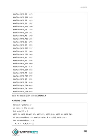 Arduino
210
#define NOTE_D6 1175
#define NOTE_DS6 1245
#define NOTE_E6 1319
#define NOTE_F6 1397
#define NOTE_FS6 1480
#define NOTE_G6 1568
#define NOTE_GS6 1661
#define NOTE_A6 1760
#define NOTE_AS6 1865
#define NOTE_B6 1976
#define NOTE_C7 2093
#define NOTE_CS7 2217
#define NOTE_D7 2349
#define NOTE_DS7 2489
#define NOTE_E7 2637
#define NOTE_F7 2794
#define NOTE_FS7 2960
#define NOTE_G7 3136
#define NOTE_GS7 3322
#define NOTE_A7 3520
#define NOTE_AS7 3729
#define NOTE_B7 3951
#define NOTE_C8 4186
#define NOTE_CS8 4435
#define NOTE_D8 4699
#define NOTE_DS8 4978
Save the above given code as pitches.h
Arduino Code
#include "pitches.h"
// notes in the melody:
int melody[] = {
NOTE_C4, NOTE_G3,NOTE_G3, NOTE_GS3, NOTE_G3,0, NOTE_B3, NOTE_C4};
// note durations: 4 = quarter note, 8 = eighth note, etc.:
int noteDurations[] = {
4, 8, 8, 4,4,4,4,4 };
 