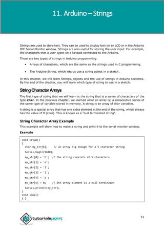 Arduino
51
Strings are used to store text. They can be used to display text on an LCD or in the Arduino
IDE Serial Monitor window. Strings are also useful for storing the user input. For example,
the characters that a user types on a keypad connected to the Arduino.
There are two types of strings in Arduino programming:
 Arrays of characters, which are the same as the strings used in C programming.
 The Arduino String, which lets us use a string object in a sketch.
In this chapter, we will learn Strings, objects and the use of strings in Arduino sketches.
By the end of the chapter, you will learn which type of string to use in a sketch.
StringCharacterArrays
The first type of string that we will learn is the string that is a series of characters of the
type char. In the previous chapter, we learned what an array is; a consecutive series of
the same type of variable stored in memory. A string is an array of char variables.
A string is a special array that has one extra element at the end of the string, which always
has the value of 0 (zero). This is known as a "null terminated string".
String Character Array Example
This example will show how to make a string and print it to the serial monitor window.
Example
void setup()
{
char my_str[6]; // an array big enough for a 5 character string
Serial.begin(9600);
my_str[0] = 'H'; // the string consists of 5 characters
my_str[1] = 'e';
my_str[2] = 'l';
my_str[3] = 'l';
my_str[4] = 'o';
my_str[5] = 0; // 6th array element is a null terminator
Serial.println(my_str);
}
void loop()
{ }
Arduino – Strings
 