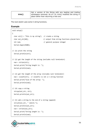Arduino
56
trim()
Get a version of the String with any leading and trailing
whitespace removed. As of 1.0, trim() modifies the string in
place rather than returning a new one.
The next sketch uses some C string functions.
Example
void setup()
{
char str[] = "This is my string"; // create a string
char out_str[40]; // output from string functions placed here
int num; // general purpose integer
Serial.begin(9600);
// (1) print the string
Serial.println(str);
// (2) get the length of the string (excludes null terminator)
num = strlen(str);
Serial.print("String length is: ");
Serial.println(num);
// (3) get the length of the array (includes null terminator)
num = sizeof(str); // sizeof() is not a C string function
Serial.print("Size of the array: ");
Serial.println(num);
// (4) copy a string
strcpy(out_str, str);
Serial.println(out_str);
// (5) add a string to the end of a string (append)
strcat(out_str, " sketch.");
Serial.println(out_str);
num = strlen(out_str);
Serial.print("String length is: ");
Serial.println(num);
 