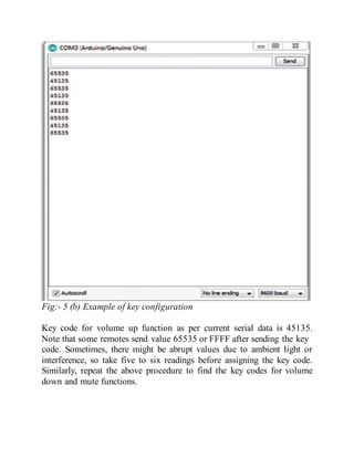 Fig:- 5 (b) Example of key configuration
Key code for volume up function as per current serial data is 45135.
Note that some remotes send value 65535 or FFFF after sending the key
code. Sometimes, there might be abrupt values due to ambient light or
interference, so take five to six readings before assigning the key code.
Similarly, repeat the above procedure to find the key codes for volume
down and mute functions.
 