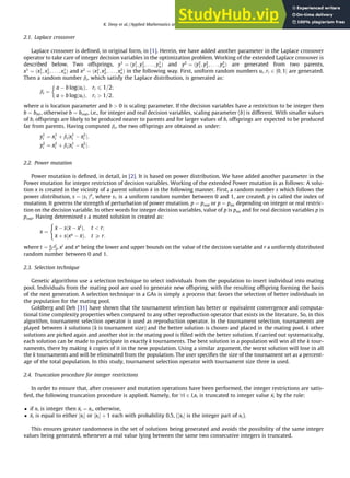 2.1. Laplace crossover
Laplace crossover is deﬁned, in original form, in [1]. Herein, we have added another parameter in the Laplace crossover
operator to take care of integer decision variables in the optimization problem. Working of the extended Laplace crossover is
described below. Two offsprings, y1
¼ ðy1
1; y1
2; . . . ; y1
nÞ and y2
¼ ðy2
1; y2
2; . . . ; y2
nÞ are generated from two parents,
x1
¼ ðx1
1; x1
2; . . . ; x1
nÞ and x2
¼ ðx2
1; x2
2; . . . ; x2
nÞ in the following way. First, uniform random numbers ui; ri 2 ½0; 1 are generated.
Then a random number bi, which satisfy the Laplace distribution, is generated as:
bi ¼
a  b logðuiÞ; ri 6 1=2;
a þ b logðuiÞ; ri  1=2;

where a is location parameter and b  0 is scaling parameter. If the decision variables have a restriction to be integer then
b ¼ bint, otherwise b ¼ breal, i.e., for integer and real decision variables, scaling parameter (b) is different. With smaller values
of b, offsprings are likely to be produced nearer to parents and for larger values of b, offsprings are expected to be produced
far from parents. Having computed bi, the two offsprings are obtained as under:
y1
i ¼ x1
i þ bijx1
i  x2
i j;
y2
i ¼ x2
i þ bijx1
i  x2
i j:
2.2. Power mutation
Power mutation is deﬁned, in detail, in [2]. It is based on power distribution. We have added another parameter in the
Power mutation for integer restriction of decision variables. Working of the extended Power mutation is as follows: A solu-
tion x is created in the vicinity of a parent solution 
x in the following manner. First, a random number s which follows the
power distribution, s ¼ ðs1Þp
, where s1 is a uniform random number between 0 and 1, are created. p is called the index of
mutation. It governs the strength of perturbation of power mutation. p ¼ preal or p ¼ pint depending on integer or real restric-
tion on the decision variable. In other words for integer decision variables, value of p is pint and for real decision variables p is
preal. Having determined s a muted solution is created as:
x ¼

x  sð
x  xl
Þ; t  r;

x þ sðxu
 
xÞ; t P r:
(
where t ¼ 
xxl
xu
x
, xl
and xu
being the lower and upper bounds on the value of the decision variable and r a uniformly distributed
random number between 0 and 1.
2.3. Selection technique
Genetic algorithms use a selection technique to select individuals from the population to insert individual into mating
pool. Individuals from the mating pool are used to generate new offspring, with the resulting offspring forming the basis
of the next generation. A selection technique in a GAs is simply a process that favors the selection of better individuals in
the population for the mating pool.
Goldberg and Deb [31] have shown that the tournament selection has better or equivalent convergence and computa-
tional time complexity properties when compared to any other reproduction operator that exists in the literature. So, in this
algorithm, tournament selection operator is used as reproduction operator. In the tournament selection, tournaments are
played between k solutions (k is tournament size) and the better solution is chosen and placed in the mating pool. k other
solutions are picked again and another slot in the mating pool is ﬁlled with the better solution. If carried out systematically,
each solution can be made to participate in exactly k tournaments. The best solution in a population will win all the k tour-
naments, there by making k copies of it in the new population. Using a similar argument, the worst solution will lose in all
the k tournaments and will be eliminated from the population. The user speciﬁes the size of the tournament set as a percent-
age of the total population. In this study, tournament selection operator with tournament size three is used.
2.4. Truncation procedure for integer restrictions
In order to ensure that, after crossover and mutation operations have been performed, the integer restrictions are satis-
ﬁed, the following truncation procedure is applied. Namely, for 8i 2 I,xi is truncated to integer value 
xi by the rule:
 if xi is integer then 
xi ¼ xi, otherwise,
 
xi is equal to either ½xi or ½xi þ 1 each with probability 0.5, (½xi is the integer part of xi).
This ensures greater randomness in the set of solutions being generated and avoids the possibility of the same integer
values being generated, whenever a real value lying between the same two consecutive integers is truncated.
K. Deep et al. / Applied Mathematics and Computation 212 (2009) 505–518 507
 