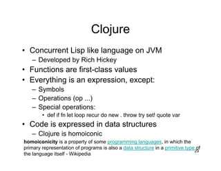 Clojure
• Concurrent Lisp like language on JVM
– Developed by Rich Hickey

• Functions are first-class values
• Everything is an expression, except:
– Symbols
– Operations (op ...)
– Special operations:
• def if fn let loop recur do new . throw try set! quote var

• Code is expressed in data structures
– Clojure is homoiconic
homoiconicity is a property of some programming languages, in which the
primary representation of programs is also a data structure in a primitive type of
29
the language itself - Wikipedia

 