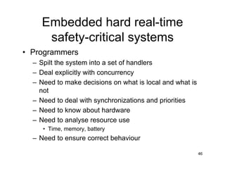 Embedded hard real-time
safety-critical systems
• Programmers
– Spilt the system into a set of handlers
– Deal explicitly with concurrency
– Need to make decisions on what is local and what is
not
– Need to deal with synchronizations and priorities
– Need to know about hardware
– Need to analyse resource use
• Time, memory, battery

– Need to ensure correct behaviour
46

 