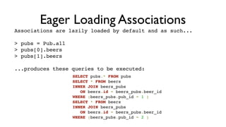 Eager Loading Associations
Associations are lazily loaded by default and as such...

> pubs = Pub.all
> pubs[0].beers
> pubs[1].beers

...produces these queries to be executed:
                   SELECT pubs.* FROM pubs
                   SELECT * FROM beers
                   INNER JOIN beers_pubs
                      ON beers.id = beers_pubs.beer_id
                   WHERE (beers_pubs.pub_id = 1 )
                   SELECT * FROM beers
                   INNER JOIN beers_pubs
                      ON beers.id = beers_pubs.beer_id
                   WHERE (beers_pubs.pub_id = 2 )
 