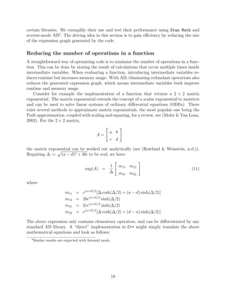 certain libraries. We exemplify their use and test their performance using Stan Math and
reverse-mode AD3
. The driving idea in this section is to gain efficiency by reducing the size
of the expression graph generated by the code.
Reducing the number of operations in a function
A straightforward way of optimizing code is to minimize the number of operations in a func-
tion. This can be done by storing the result of calculations that occur multiple times inside
intermediate variables. When evaluating a function, introducing intermediate variables re-
duces runtime but increases memory usage. With AD, eliminating redundant operations also
reduces the generated expression graph, which means intermediate variables both improve
runtime and memory usage.
Consider for example the implementation of a function that returns a 2 × 2 matrix
exponential. The matrix exponential extends the concept of a scalar exponential to matrices
and can be used to solve linear systems of ordinary differential equations (ODEs). There
exist several methods to approximate matrix exponentials, the most popular one being the
Padé approximation, coupled with scaling and squaring; for a review, see (Moler  Van Loan,
2003). For the 2 × 2 matrix,
A =

a b
c d
#
the matrix exponential can be worked out analytically (see (Rowland  Weisstein, n.d.)).
Requiring ∆ :=
p
(a − d)2 + 4bc to be real, we have:
exp(A) =
1
∆

m11 m12
m21 m22
#
(11)
where
m11 = e(a+d)/2
[∆ cosh(∆/2) + (a − d) sinh(∆/2)]
m12 = 2be(a+d)/2
sinh(∆/2)
m21 = 2ce(a+d)/2
sinh(∆/2)
m22 = e(a+d)/2
[∆ cosh(∆/2) + (d − a) sinh(∆/2)]
The above expression only contains elementary operators, and can be differentiated by any
standard AD library. A “direct” implementation in C++ might simply translate the above
mathematical equations and look as follows:
3
Similar results are expected with forward mode.
18
 