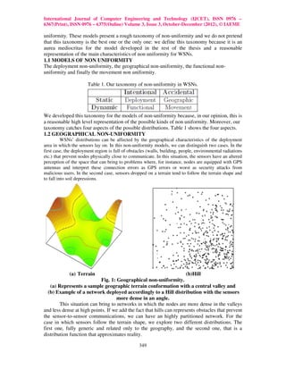 International Journal of Computer Engineering and Technology (IJCET), ISSN 0976 –
6367(Print), ISSN 0976 – 6375(Online) Volume 3, Issue 3, October-December (2012), © IAEME

uniformity. These models present a rough taxonomy of non-uniformity and we do not pretend
that this taxonomy is the best one or the only one: we define this taxonomy because it is an
aurea mediocritas for the model developed in the rest of the thesis and a reasonable
representation of the main characteristics of non uniformity for WSNs.
1.1 MODELS OF NON UNIFORMITY
The deployment non-uniformity, the geographical non-uniformity, the functional non-
uniformity and finally the movement non uniformity.

                       Table 1. Our taxonomy of non-uniformity in WSNs.




We developed this taxonomy for the models of non-uniformity because, in our opinion, this is
a reasonable high level representation of the possible kinds of non uniformity. Moreover, our
taxonomy catches four aspects of the possible distributions. Table 1 shows the four aspects.
1.2 GEOGRAPHICAL NON-UNIFORMITY
          WSNs’ distributions can be affected by the geographical characteristics of the deployment
area in which the sensors lay on. In this non-uniformity models, we can distinguish two cases. In the
first case, the deployment region is full of obstacles (walls, building, people, environmental radiations
etc.) that prevent nodes physically close to communicate. In this situation, the sensors have an altered
perception of the space that can bring to problems where, for instance, nodes are equipped with GPS
antennas and interpret these connection errors as GPS errors or worst as security attacks from
malicious users. In the second case, sensors dropped on a terrain tend to follow the terrain shape and
to fall into soil depressions.




             (a) Terrain                                               (b)Hill
                             Fig. 1: Geographical non-uniformity.
    (a) Represents a sample geographic terrain conformation with a central valley and
   (b) Example of a network deployed accordingly to a Hill distribution with the sensors
                                     more dense in an angle.
        This situation can bring to networks in which the nodes are more dense in the valleys
and less dense at high points. If we add the fact that hills can represents obstacles that prevent
the sensor-to-sensor communications, we can have an highly partitioned network. For the
case in which sensors follow the terrain shape, we explore two different distributions. The
first one, fully generic and related only to the geography, and the second one, that is a
distribution function that approximates reality.

                                                  349
 