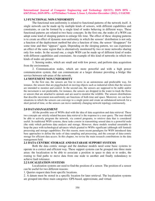 International Journal of Computer Engineering and Technology (IJCET), ISSN 0976 –
6367(Print), ISSN 0976 – 6375(Online) Volume 3, Issue 3, October-December (2012), © IAEME

1.3 FUNCTIONAL NON-UNIFORMITY
         The functional non-uniformity is related to functional patterns of the network itself. A
single network can be made up by multiple kinds of sensors, with different capabilities and
constraints, or can be formed by a single kind of nodes behaving in different ways. These
functional patterns are related to two basic concepts. In the first one, the nodes of a WSN can
adopt some kind of sleeping pattern to enlarge life time. The effect of these sleeping patterns
is to create an effect of dynamic non-uniformity in which the sensors’ distribution is not only
a function of the deployment method but also a function of time, the sensor “disappears” for
some time and then “appears” again. Depending on the sleeping pattern, we can experience
an effect of the same region that is alternatively monitored by two or more networks sharing
only few nodes. In the second one, a single WSN can be made up of different kind of nodes
with different capabilities and constraints. An example of this kind of networks in which two
kinds of nodes are present:
         1. Sensing nodes, which are small and with low power, and perform data acquisition
from the environment.
         2. Communication nodes, which are more powerful and with a high power
communication system, that can communicate at a larger distance providing a bridge like
service between sub-areas of the network.
1.4 MOVEMENT NON-UNIFORMITY
         In the first one, the sensors are free to move in an autonomous and predictable way, for
instance, the sensors that are piggybacked on moving objects such as industrial robots that the sensors
are intended to monitor and control. In the second one, the sensors are supposed to be stable and/or
the movement is not predictable, for instance, the sensors are dropped in the water to track the flows
or sensors that are attached to animals and are used to monitor the wildlife. The sensors distributions
that describe movement non-uniformity are functions of both time and space. Moreover, we can have
situations in which the sensors can converge to a single point and create an unbalanced network for a
short period of time, or the sensors can move randomly changing network topology continuously.

2.0 DATAMANAGEMENT
         All the possible uses of WSNs deal with the idea of data acquisition and data retrieval. These
two concepts are strictly related because data retrieval is the response to a user query. The user should
be able to actively program the network, via control programs, to retrieve data that is considered
useful. In traditional WSN systems, these tasks consist in transmitting sensed data to a powerful node
(the sink) which performs data analysis and storage. However, these models resulted unsuitable to
keep the pace with technological advances which granted to WSNs significant (although still limited)
processing and storage capabilities. For this reason, more recent paradigms for WSN introduced data
base approaches to define the tasks of data sampling and processing, and the concept of data-centric
storage for efficient data access. In this chapter, we revise the main research contributions in the data
management field.
2.1 DATA CENTRIC STORAGE AND DATABASE SUPPORT SYSTEMS
        Both the data centric storage and the database models need some basic systems to
operate in a correct and efficient way. These support systems can be grouped into three main
areas: the localization to be able to associate a position in space to data or to nodes, the
routing to find paths to move data from one node to another and finally redundancy to
achieve fault tolerance.
2.2 LOCALIZATION SYSTEMS
        Localization systems are used to find the position of a sensor. The position of a sensor
can be useful for two different reasons:
1. Queries request data from specific locations.
2. A datum must be stored in a specific location for later retrieval. The localization systems
are grouped into three main categories: GPS-based, approximate, and virtual.


                                                  350
 