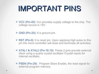 IMPORTANT PINS
 VCC (Pin-40): Vcc provides supply voltage to the chip. The
  voltage source is +5V.

 GND (Pin-20): It is ground pin.

 RST (Pin-9): It is reset pin. Upon applying high pulse to this
  pin the micro controller will reset and terminate all activities.

 XTAL1 & XTAL2 (Pin-18,19): These 2 pins provide external
  clock using a quartz crystal oscillator Crystal inputs for
  internal oscillator.

 PSEN (Pin-29): Program Store Enable, the read signal for
  external program memory.
 