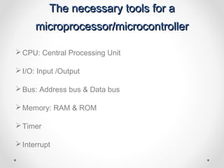 The necessary tools for a
      microprocessor/microcontroller

 CPU: Central Processing Unit

 I/O: Input /Output

 Bus: Address bus & Data bus

 Memory: RAM & ROM

 Timer

 Interrupt
 