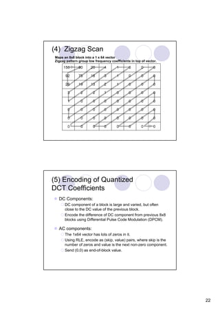 (4) Zigzag Scan
 Maps an 8x8 block into a 1 x 64 vector
 Zigzag pattern group low frequency coefficients in top of vector.




(5) Encoding of Quantized
DCT Coefficients
   DC Components:
       DC component of a block is large and varied, but often
       close to the DC value of the previous block.
       Encode the difference of DC component from previous 8x8
       blocks using Differential Pulse Code Modulation (DPCM).

   AC components:
       The 1x64 vector has lots of zeros in it.
       Using RLE, encode as (skip, value) pairs, where skip is the
       number of zeros and value is the next non-zero component.
       Send (0,0) as end-of-block value.




                                                                     22
 