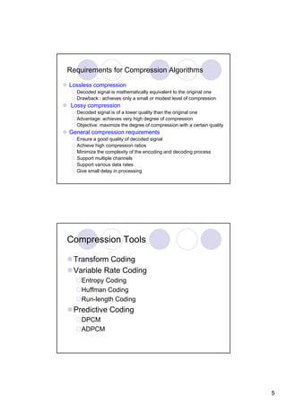 Requirements for Compression Algorithms

Lossless compression
   Decoded signal is mathematically equivalent to the original one
   Drawback : achieves only a small or modest level of compression
 Lossy compression
   Decoded signal is of a lower quality than the original one
   Advantage: achieves very high degree of compression
   Objective: maximize the degree of compression with a certain quality
General compression requirements
   Ensure a good quality of decoded signal
   Achieve high compression ratios
   Minimize the complexity of the encoding and decoding process
   Support multiple channels
   Support various data rates
   Give small delay in processing




Compression Tools

 Transform Coding
 Variable Rate Coding
     Entropy Coding
     Huffman Coding
     Run-length Coding
 Predictive Coding
     DPCM
     ADPCM




                                                                          5
 