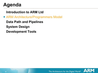 10
Agenda
Introduction to ARM Ltd
 ARM Architecture/Programmers Model
Data Path and Pipelines
System Design
Development Tools
 