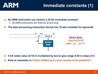 21
TM 21
39v10 The ARM Architecture
 No ARM instruction can contain a 32 bit immediate constant
 All ARM instructions are fixed as 32 bits long
 The data processing instruction format has 12 bits available for operand2
 4 bit rotate value (0-15) is multiplied by two to give range 0-30 in steps of 2
 Rule to remember is “8-bits shifted by an even number of bit positions”.
0
7
11 8
immed_8
Shifter
ROR
rot
x2
Quick Quiz:
0xe3a004ff
MOV r0, #???
Immediate constants (1)
 