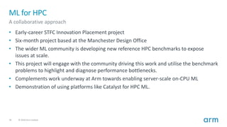 36 © 2018 Arm Limited
ML for HPC
A collaborative approach
• Early-career STFC Innovation Placement project
• Six-month project based at the Manchester Design Office
• The wider ML community is developing new reference HPC benchmarks to expose
issues at scale.
• This project will engage with the community driving this work and utilise the benchmark
problems to highlight and diagnose performance bottlenecks.
• Complements work underway at Arm towards enabling server-scale on-CPU ML
• Demonstration of using platforms like Catalyst for HPC ML.
 