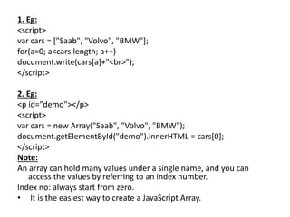 1. Eg:
<script>
var cars = ["Saab", "Volvo", "BMW"];
for(a=0; a<cars.length; a++)
document.write(cars[a]+"<br>");
</script>
2. Eg:
<p id="demo"></p>
<script>
var cars = new Array("Saab", "Volvo", "BMW");
document.getElementById("demo").innerHTML = cars[0];
</script>
Note:
An array can hold many values under a single name, and you can
access the values by referring to an index number.
Index no: always start from zero.
• It is the easiest way to create a JavaScript Array.
 