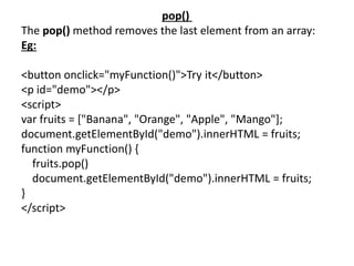 pop()
The pop() method removes the last element from an array:
Eg:
<button onclick="myFunction()">Try it</button>
<p id="demo"></p>
<script>
var fruits = ["Banana", "Orange", "Apple", "Mango"];
document.getElementById("demo").innerHTML = fruits;
function myFunction() {
fruits.pop()
document.getElementById("demo").innerHTML = fruits;
}
</script>
 