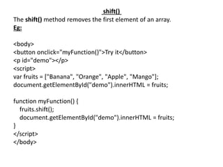 shift()
The shift() method removes the first element of an array.
Eg:
<body>
<button onclick="myFunction()">Try it</button>
<p id="demo"></p>
<script>
var fruits = ["Banana", "Orange", "Apple", "Mango"];
document.getElementById("demo").innerHTML = fruits;
function myFunction() {
fruits.shift();
document.getElementById("demo").innerHTML = fruits;
}
</script>
</body>
 