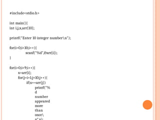 #include<stdio.h>
int main(){
int i,j,x,arr[10];
printf("Enter 10 integer numbern");
for(i=0;i<10;i++){
scanf("%d",&arr[i]);
}
for(i=0;i<9;i++){
x=arr[i];
for(j=i+1;j<10;j++){
if(x==arr[j])
printf("%
d
number
appeared
more
than
once
 