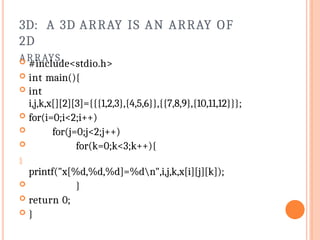 3D: A 3D ARRAY IS AN ARRAY OF
2D
ARRAYS.
 #include<stdio.h>
 int main(){
 int
i,j,k,x[][2][3]={{{1,2,3},{4,5,6}},{{7,8,9},{10,11,12}}};
 for(i=0;i<2;i++)
 for(j=0;j<2;j++)
 for(k=0;k<3;k++){

printf("x[%d,%d,%d]=%dn",i,j,k,x[i][j][k]);
 }
 return 0;
 }
 