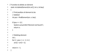 • // Function to delete an element
• static int deleteElement(int arr[], int n, int key)
• {
• // Find position of element to be
• // deleted
• int pos = findElement(arr, n, key);
•
• if (pos == -1) {
• System.out.println("Element not found");
• return n;
• }
•
• // Deleting element
• int i;
• for (i = pos; i < n - 1; i++)
• arr[i] = arr[i + 1];
•
• return n - 1;
• }
 