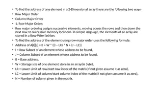 • To find the address of any element in a 2-Dimensional array there are the following two ways-
• Row Major Order
• Column Major Order
• 1. Row Major Order:
• Row major ordering assigns successive elements, moving across the rows and then down the
next row, to successive memory locations. In simple language, the elements of an array are
stored in a Row-Wise fashion.
• To find the address of the element using row-major order uses the following formula:
• Address of A[I][J] = B + W * ((I – LR) * N + (J – LC))
• I = Row Subset of an element whose address to be found,
• J = Column Subset of an element whose address to be found,
• B = Base address,
• W = Storage size of one element store in an array(in byte),
• LR = Lower Limit of row/start row index of the matrix(If not given assume it as zero),
• LC = Lower Limit of column/start column index of the matrix(If not given assume it as zero),
• N = Number of column given in the matrix.
 