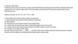 2. Column Major Order:
If elements of an array are stored in a column-major fashion means moving across the column and then to the next
column then it’s in column-major order. To find the address of the element using column-major order use the
following formula:
Address of A[I][J] = B + W * ((J – LC) * M + (I – LR))
I = Row Subset of an element whose address to be found,
J = Column Subset of an element whose address to be found,
B = Base address,
W = Storage size of one element store in any array(in byte),
LR = Lower Limit of row/start row index of matrix(If not given assume it as zero),
LC = Lower Limit of column/start column index of matrix(If not given assume it as zero),
M = Number of rows given in the matrix.
Example: Given an array arr[1………10][1………15] with a base value of 100 and the size of each element is 1 Byte in
memory find the address of arr[8][6] with the help of column-major order.
 