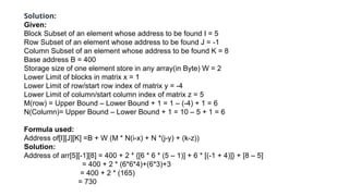 Solution:
Given:
Block Subset of an element whose address to be found I = 5
Row Subset of an element whose address to be found J = -1
Column Subset of an element whose address to be found K = 8
Base address B = 400
Storage size of one element store in any array(in Byte) W = 2
Lower Limit of blocks in matrix x = 1
Lower Limit of row/start row index of matrix y = -4
Lower Limit of column/start column index of matrix z = 5
M(row) = Upper Bound – Lower Bound + 1 = 1 – (-4) + 1 = 6
N(Column)= Upper Bound – Lower Bound + 1 = 10 – 5 + 1 = 6
Formula used:
Address of[I][J][K] =B + W (M * N(i-x) + N *(j-y) + (k-z))
Solution:
Address of arr[5][-1][8] = 400 + 2 * {[6 * 6 * (5 – 1)] + 6 * [(-1 + 4)]} + [8 – 5]
= 400 + 2 * (6*6*4)+(6*3)+3
= 400 + 2 * (165)
= 730
 