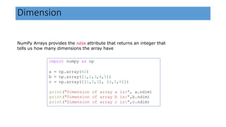 Dimension
NumPy Arrays provides the ndim attribute that returns an integer that
tells us how many dimensions the array have
import numpy as np
a = np.array(42)
b = np.array([1,2,3,4,5])
c = np.array([[1,2,3], [4,5,6]])
print("Dimension of array a is:", a.ndim)
print("Dimension of array b is:",b.ndim)
print("Dimension of array c is:",c.ndim)
 