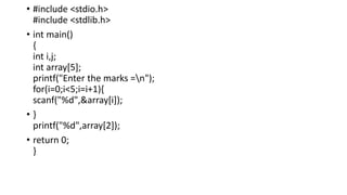 • #include <stdio.h>
#include <stdlib.h>
• int main()
{
int i,j;
int array[5];
printf("Enter the marks =n");
for(i=0;i<5;i=i+1){
scanf("%d",&array[i]);
• }
printf("%d",array[2]);
• return 0;
}
 
