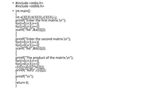 • #include <stdio.h>
#include <stdlib.h>
• int main()
{
int a[3][3],b[3][3],c[3][3],i,j;
printf("Enter the first matrix.n");
for(i=0;i<3;i++){
for(j=0;j<3;j++){
scanf("%d",&a[i][j]);
}
}
printf("Enter the second matrix.n");
for(i=0;i<3;i++){
for(j=0;j<3;j++){
scanf("%d",&b[i][j]);
}
}
printf("The product of the matrix.n");
for(i=0;i<3;i++){
for(j=0;j<3;j++){
c[i][j]=a[i][j]*b[i][j];
printf("%dt",c[i][j]);
}
printf("n");
}
return 0;
}
 