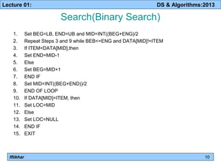 Lecture 01: DS & Algorithms:2013 
Iftikhar 
Search(Binary Search) 
1. Set BEG=LB, END=UB and MID=INT((BEG+ENG)/2 
2. Repeat Steps 3 and 9 while BEB<=ENG and DATA[MID]!=ITEM 
3. If ITEM<DATA[MID],then 
4. Set END=MID-1 
5. Else 
6. Set BEG=MID+1 
7. END IF 
8. Set MID=INT((BEG+END))/2 
9. END OF LOOP 
10. If DATA[MID]=ITEM, then 
11. Set LOC=MID 
12. Else 
13. Set LOC=NULL 
14. END IF 
15. EXIT 
10 
