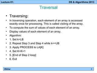 Lecture 01: DS & Algorithms:2013 
Iftikhar 
Traversal 
• Traversing: 
• In traversing operation, each element of an array is accessed 
exactly once for processing. This is called visiting of the array. 
• To compute the sum of values of each element of an array. 
• Display values of each element of an array. 
• Algorithm: 
• 1. Set k=LB 
• 2. Repeat Step 3 and Step 4 while k<=UB 
• 3. Apply PROCESS to LA[K] 
• 4. Set K=K+1 
• 5. [End of Step 2 loop] 
• 6. Exit 
3 
 