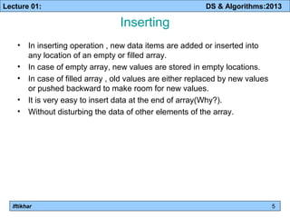 Lecture 01: DS & Algorithms:2013 
Iftikhar 
Inserting 
• In inserting operation , new data items are added or inserted into 
any location of an empty or filled array. 
• In case of empty array, new values are stored in empty locations. 
• In case of filled array , old values are either replaced by new values 
or pushed backward to make room for new values. 
• It is very easy to insert data at the end of array(Why?). 
• Without disturbing the data of other elements of the array. 
5 
 