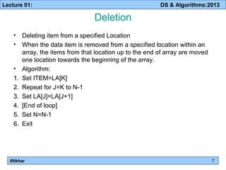 Lecture 01: DS & Algorithms:2013 
Iftikhar 
Deletion 
• Deleting item from a specified Location 
• When the data item is removed from a specified location within an 
array, the items from that location up to the end of array are moved 
one location towards the beginning of the array. 
• Algorithm: 
1. Set ITEM=LA[K] 
2. Repeat for J=K to N-1 
3. Set LA[J]=LA[J+1] 
4. [End of loop] 
5. Set N=N-1 
6. Exit 
7 
 
