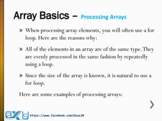 Array Basics – Processing Arrays
» When processing array elements, you will often use a for
loop. Here are the reasons why:
» All of the elements in an array are of the same type.They
are evenly processed in the same fashion by repeatedly
using a loop.
» Since the size of the array is known, it is natural to use a
for loop.
Here are some examples of processing arrays:
https://www.facebook.com/Oxus20
 