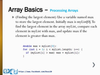 Array Basics – Processing Arrays
» (Finding the largest element) Use a variable named max
to store the largest element. Initially max is myList[0].To
find the largest element in the array myList, compare each
element in myList with max, and update max if the
element is greater than max.
https://www.facebook.com/Oxus20
 
