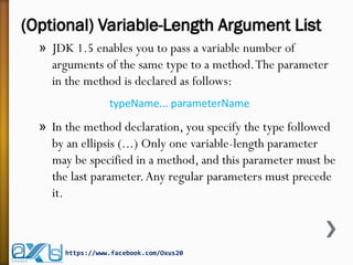 (Optional) Variable-Length Argument List
» JDK 1.5 enables you to pass a variable number of
arguments of the same type to a method.The parameter
in the method is declared as follows:
typeName... parameterName
» In the method declaration, you specify the type followed
by an ellipsis (...) Only one variable-length parameter
may be specified in a method, and this parameter must be
the last parameter.Any regular parameters must precede
it.
https://www.facebook.com/Oxus20
 