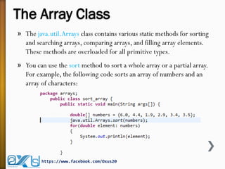 The Array Class
» The java.util.Arrays class contains various static methods for sorting
and searching arrays, comparing arrays, and filling array elements.
These methods are overloaded for all primitive types.
» You can use the sort method to sort a whole array or a partial array.
For example, the following code sorts an array of numbers and an
array of characters:
https://www.facebook.com/Oxus20
 