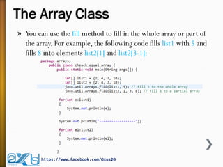 The Array Class
» You can use the fill method to fill in the whole array or part of
the array. For example, the following code fills list1 with 5 and
fills 8 into elements list2[1] and list2[3-1]:
https://www.facebook.com/Oxus20
 