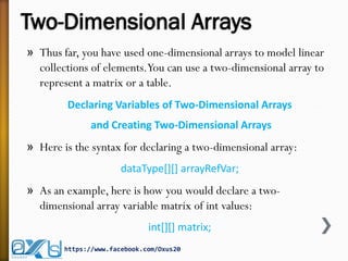 Two-Dimensional Arrays
» Thus far, you have used one-dimensional arrays to model linear
collections of elements.You can use a two-dimensional array to
represent a matrix or a table.
Declaring Variables of Two-Dimensional Arrays
and Creating Two-Dimensional Arrays
» Here is the syntax for declaring a two-dimensional array:
dataType[][] arrayRefVar;
» As an example, here is how you would declare a two-
dimensional array variable matrix of int values:
int[][] matrix;
https://www.facebook.com/Oxus20
 