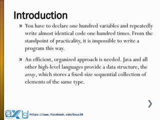 Introduction
» You have to declare one hundred variables and repeatedly
write almost identical code one hundred times. From the
standpoint of practicality, it is impossible to write a
program this way.
» An efficient, organized approach is needed. Java and all
other high-level languages provide a data structure, the
array, which stores a fixed-size sequential collection of
elements of the same type.
https://www.facebook.com/Oxus20
 
