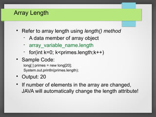 Array Length

Refer to array length using length() method
 A data member of array object
 array_variable_name.length
 for(int k=0; k<primes.length;k++)

Sample Code:
long[ ] primes = new long[20];
System.out.println(primes.length);

Output: 20

If number of elements in the array are changed,
JAVA will automatically change the length attribute!
 