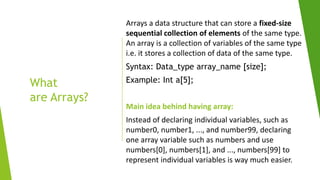 What
are Arrays?
Arrays a data structure that can store a fixed-size
sequential collection of elements of the same type.
An array is a collection of variables of the same type
i.e. it stores a collection of data of the same type.
Syntax: Data_type array_name [size];
Example: Int a[5];
Main idea behind having array:
Instead of declaring individual variables, such as
number0, number1, ..., and number99, declaring
one array variable such as numbers and use
numbers[0], numbers[1], and ..., numbers[99] to
represent individual variables is way much easier.
 