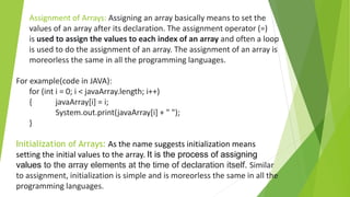 Assignment of Arrays: Assigning an array basically means to set the
values of an array after its declaration. The assignment operator (=)
is used to assign the values to each index of an array and often a loop
is used to do the assignment of an array. The assignment of an array is
moreorless the same in all the programming languages.
For example(code in JAVA):
for (int i = 0; i < javaArray.length; i++)
{ javaArray[i] = i;
System.out.print(javaArray[i] + " ");
}
Initialization of Arrays: As the name suggests initialization means
setting the initial values to the array. It is the process of assigning
values to the array elements at the time of declaration itself. Similar
to assignment, initialization is simple and is moreorless the same in all the
programming languages.
 