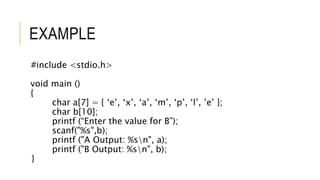 EXAMPLE
#include <stdio.h>
void main ()
{
char a[7] = { ‘e’, ‘x’, ‘a’, ‘m’, ‘p’, ‘l’, ’e’ };
char b[10];
printf (“Enter the value for B”);
scanf("%s",b);
printf ("A Output: %sn", a);
printf ("B Output: %sn", b);
}
 