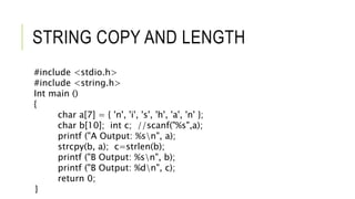 STRING COPY AND LENGTH
#include <stdio.h>
#include <string.h>
Int main ()
{
char a[7] = { 'n', 'i', 's', 'h', 'a', 'n' };
char b[10]; int c; //scanf("%s",a);
printf ("A Output: %sn", a);
strcpy(b, a); c=strlen(b);
printf ("B Output: %sn", b);
printf ("B Output: %dn", c);
return 0;
}
 