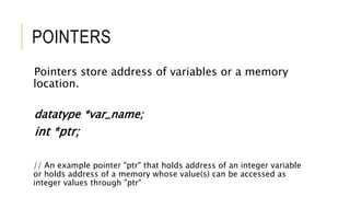 POINTERS
Pointers store address of variables or a memory
location.
datatype *var_name;
int *ptr;
// An example pointer "ptr" that holds address of an integer variable
or holds address of a memory whose value(s) can be accessed as
integer values through "ptr"
 